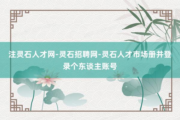 注灵石人才网-灵石招聘网-灵石人才市场册并登录个东谈主账号